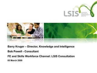 Barry Kruger – Director, Knowledge and Intelligence Bob Powell - Consultant  FE and Skills Workforce Channel: LSIS Consultation 05 March 2009 