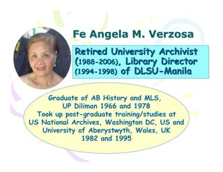 Fe Angela M. Verzosa
            Retired University Archivist
            (1988-2006), Library Director
            (1994-1998) of DLSU-Manila


     Graduate of AB History and MLS,
         UP Diliman 1966 and 1978
  Took up post-graduate training/studies at
US National Archives, Washington DC, US and
   University of Aberystwyth, Wales, UK
               1982 and 1995
 