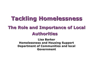Tackling Homelessness
The Role and Importance of Local
          Authorities
               Lisa Barker
    Homelessness and Housing Support
   Department of Communities and local
              Government
 
