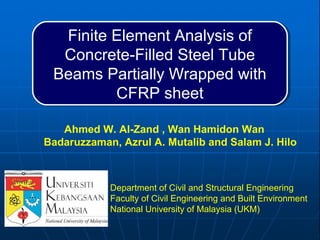 Finite Element Analysis of
Concrete-Filled Steel Tube
Beams Partially Wrapped with
CFRP sheet
Finite Element Analysis of
Concrete-Filled Steel Tube
Beams Partially Wrapped with
CFRP sheet
Ahmed W. Al-Zand , Wan Hamidon Wan
Badaruzzaman, Azrul A. Mutalib and Salam J. Hilo
Department of Civil and Structural Engineering
Faculty of Civil Engineering and Built Environment
National University of Malaysia (UKM)
 