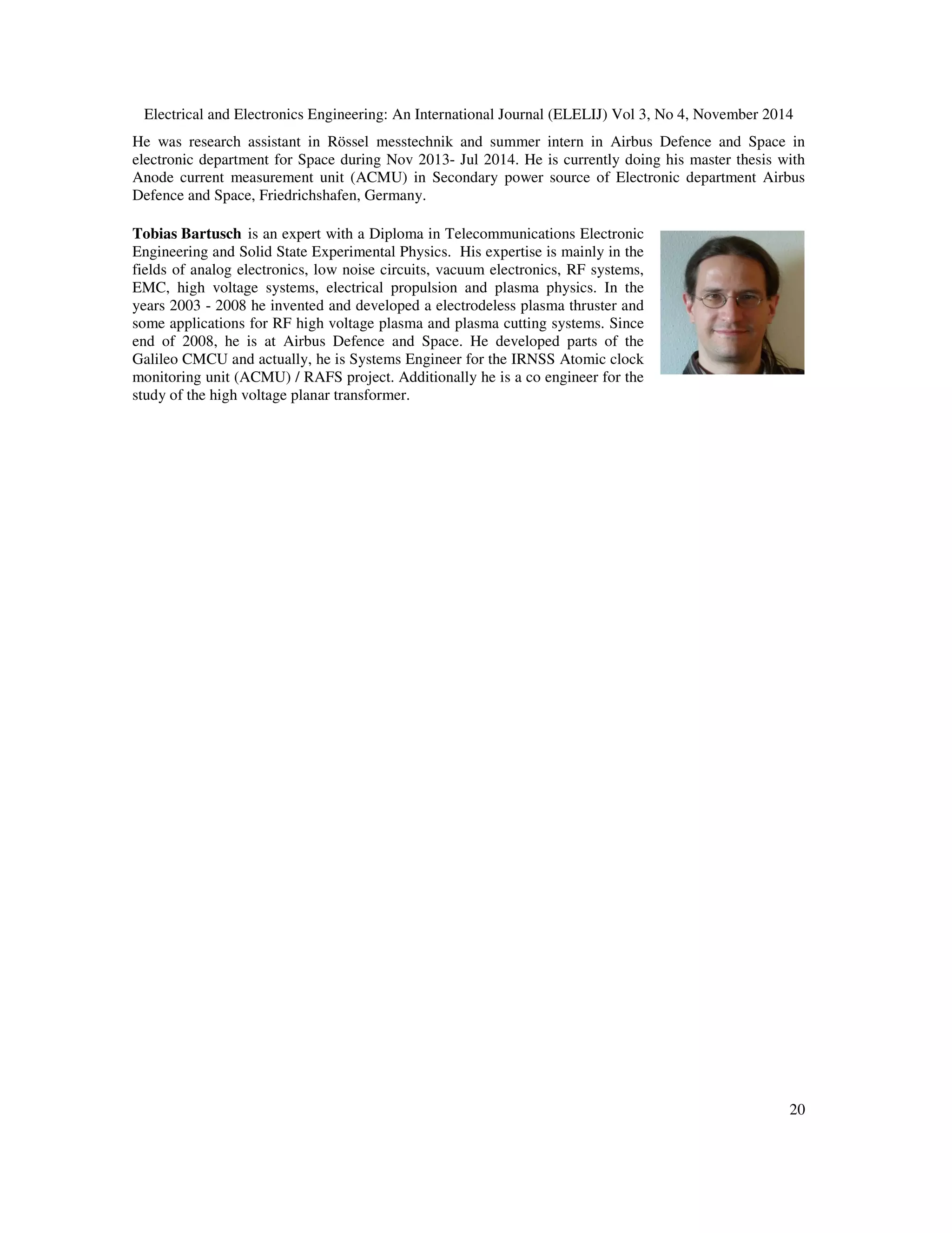 Electrical and Electronics Engineering: An International Journal (ELELIJ) Vol 3, No 4, November 2014
20
He was research assistant in Rössel messtechnik and summer intern in Airbus Defence and Space in
electronic department for Space during Nov 2013- Jul 2014. He is currently doing his master thesis with
Anode current measurement unit (ACMU) in Secondary power source of Electronic department Airbus
Defence and Space, Friedrichshafen, Germany.
Tobias Bartusch is an expert with a Diploma in Telecommunications Electronic
Engineering and Solid State Experimental Physics. His expertise is mainly in the
fields of analog electronics, low noise circuits, vacuum electronics, RF systems,
EMC, high voltage systems, electrical propulsion and plasma physics. In the
years 2003 - 2008 he invented and developed a electrodeless plasma thruster and
some applications for RF high voltage plasma and plasma cutting systems. Since
end of 2008, he is at Airbus Defence and Space. He developed parts of the
Galileo CMCU and actually, he is Systems Engineer for the IRNSS Atomic clock
monitoring unit (ACMU) / RAFS project. Additionally he is a co engineer for the
study of the high voltage planar transformer.
 