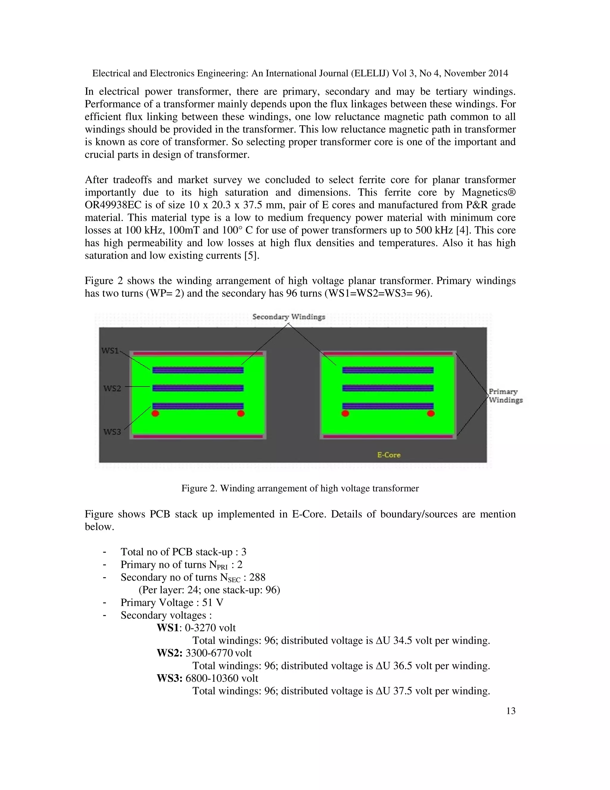Electrical and Electronics Engineering: An International Journal (ELELIJ) Vol 3, No 4, November 2014
13
In electrical power transformer, there are primary, secondary and may be tertiary windings.
Performance of a transformer mainly depends upon the flux linkages between these windings. For
efficient flux linking between these windings, one low reluctance magnetic path common to all
windings should be provided in the transformer. This low reluctance magnetic path in transformer
is known as core of transformer. So selecting proper transformer core is one of the important and
crucial parts in design of transformer.
After tradeoffs and market survey we concluded to select ferrite core for planar transformer
importantly due to its high saturation and dimensions. This ferrite core by Magnetics®
OR49938EC is of size 10 x 20.3 x 37.5 mm, pair of E cores and manufactured from P&R grade
material. This material type is a low to medium frequency power material with minimum core
losses at 100 kHz, 100mT and 100° C for use of power transformers up to 500 kHz [4]. This core
has high permeability and low losses at high flux densities and temperatures. Also it has high
saturation and low existing currents [5].
Figure 2 shows the winding arrangement of high voltage planar transformer. Primary windings
has two turns (WP= 2) and the secondary has 96 turns (WS1=WS2=WS3= 96).
Figure 2. Winding arrangement of high voltage transformer
Figure shows PCB stack up implemented in E-Core. Details of boundary/sources are mention
below.
- Total no of PCB stack-up : 3
- Primary no of turns NPRI : 2
- Secondary no of turns NSEC : 288
(Per layer: 24; one stack-up: 96)
- Primary Voltage : 51 V
- Secondary voltages :
WS1: 0-3270 volt
Total windings: 96; distributed voltage is ∆U 34.5 volt per winding.
WS2: 3300-6770 volt
Total windings: 96; distributed voltage is ∆U 36.5 volt per winding.
WS3: 6800-10360 volt
Total windings: 96; distributed voltage is ∆U 37.5 volt per winding.
 