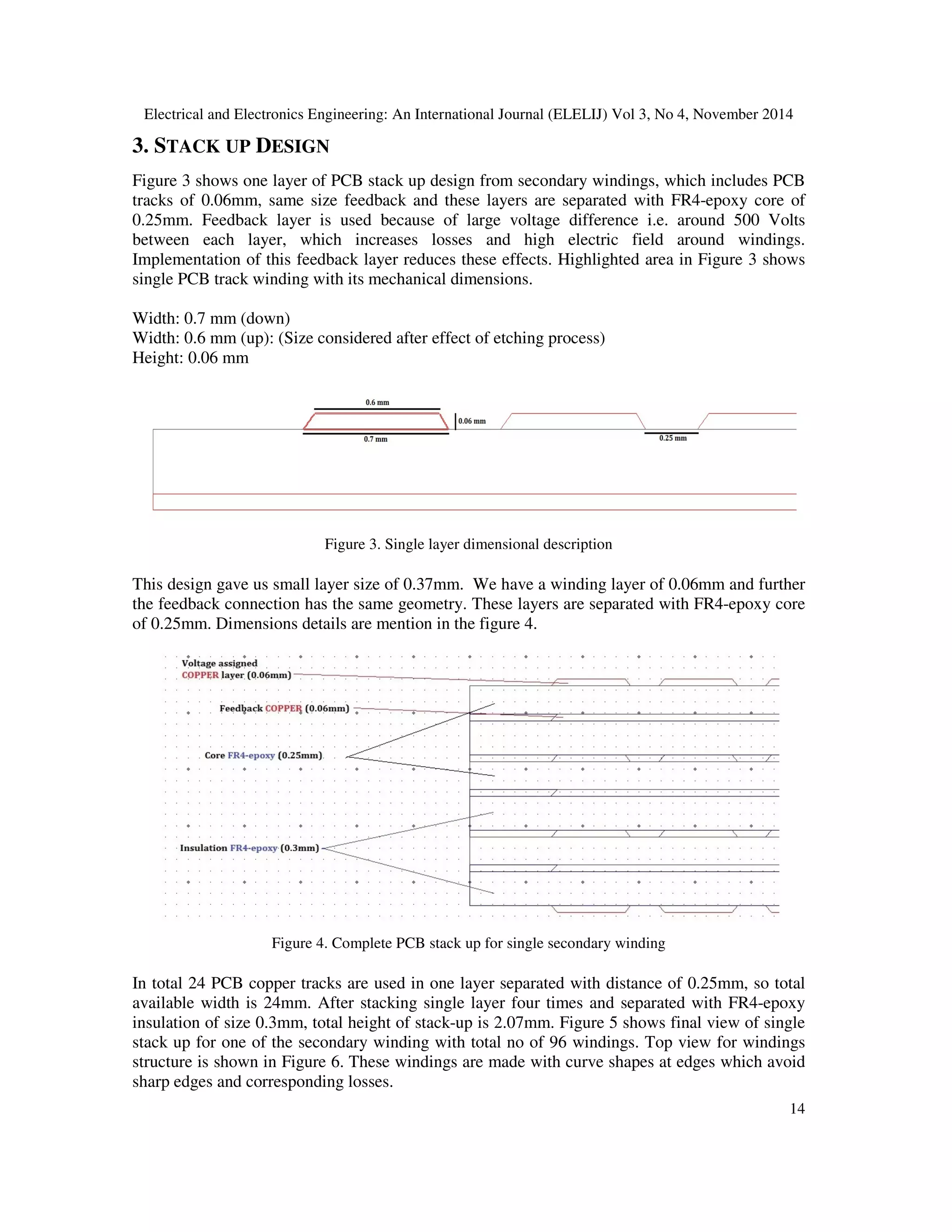 Electrical and Electronics Engineering: An International Journal (ELELIJ) Vol 3, No 4, November 2014
14
3. STACK UP DESIGN
Figure 3 shows one layer of PCB stack up design from secondary windings, which includes PCB
tracks of 0.06mm, same size feedback and these layers are separated with FR4-epoxy core of
0.25mm. Feedback layer is used because of large voltage difference i.e. around 500 Volts
between each layer, which increases losses and high electric field around windings.
Implementation of this feedback layer reduces these effects. Highlighted area in Figure 3 shows
single PCB track winding with its mechanical dimensions.
Width: 0.7 mm (down)
Width: 0.6 mm (up): (Size considered after effect of etching process)
Height: 0.06 mm
Figure 3. Single layer dimensional description
This design gave us small layer size of 0.37mm. We have a winding layer of 0.06mm and further
the feedback connection has the same geometry. These layers are separated with FR4-epoxy core
of 0.25mm. Dimensions details are mention in the figure 4.
Figure 4. Complete PCB stack up for single secondary winding
In total 24 PCB copper tracks are used in one layer separated with distance of 0.25mm, so total
available width is 24mm. After stacking single layer four times and separated with FR4-epoxy
insulation of size 0.3mm, total height of stack-up is 2.07mm. Figure 5 shows final view of single
stack up for one of the secondary winding with total no of 96 windings. Top view for windings
structure is shown in Figure 6. These windings are made with curve shapes at edges which avoid
sharp edges and corresponding losses.
 