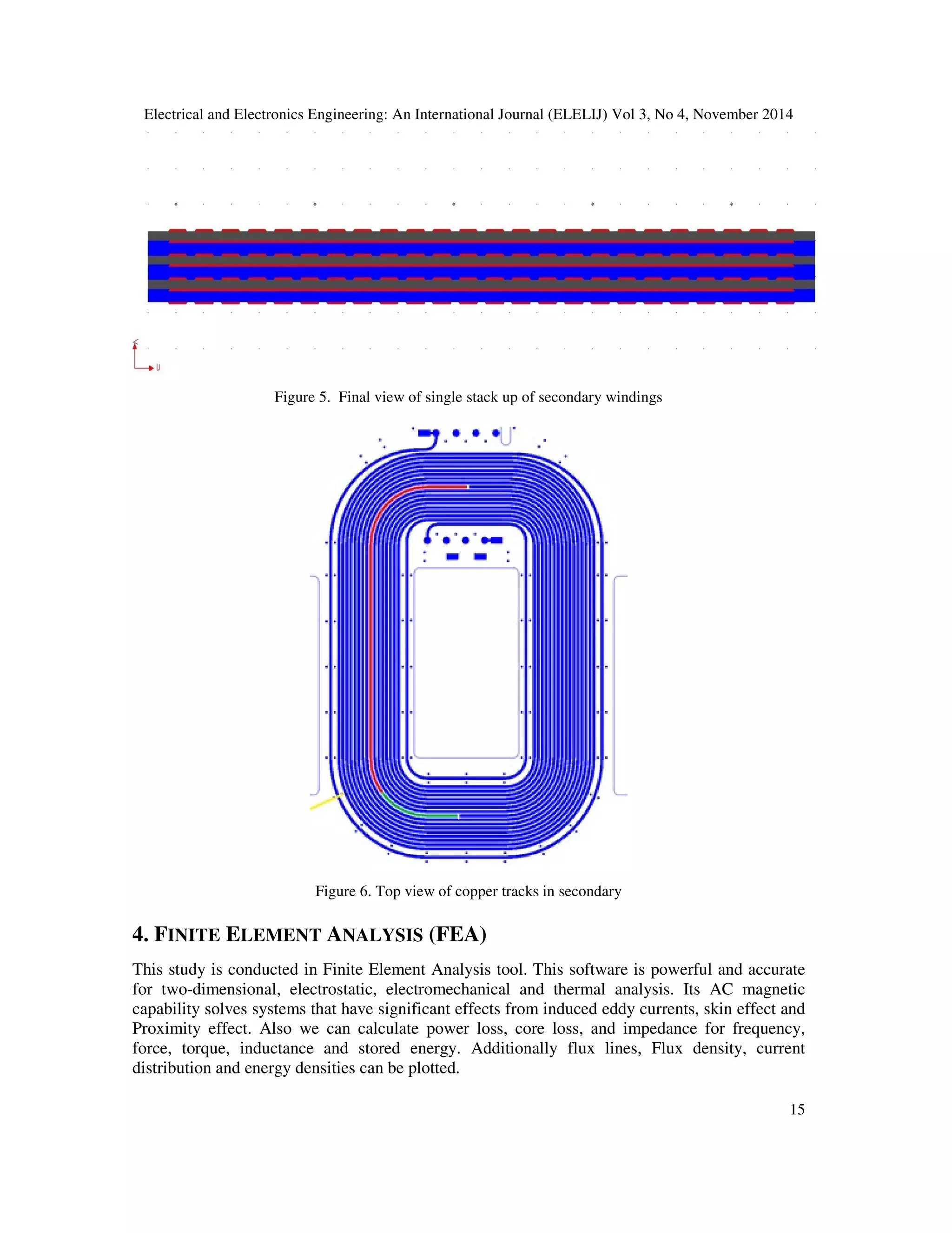 Electrical and Electronics Engineering: An International Journal (ELELIJ) Vol 3, No 4, November 2014
15
Figure 5. Final view of single stack up of secondary windings
Figure 6. Top view of copper tracks in secondary
4. FINITE ELEMENT ANALYSIS (FEA)
This study is conducted in Finite Element Analysis tool. This software is powerful and accurate
for two-dimensional, electrostatic, electromechanical and thermal analysis. Its AC magnetic
capability solves systems that have significant effects from induced eddy currents, skin effect and
Proximity effect. Also we can calculate power loss, core loss, and impedance for frequency,
force, torque, inductance and stored energy. Additionally flux lines, Flux density, current
distribution and energy densities can be plotted.
 