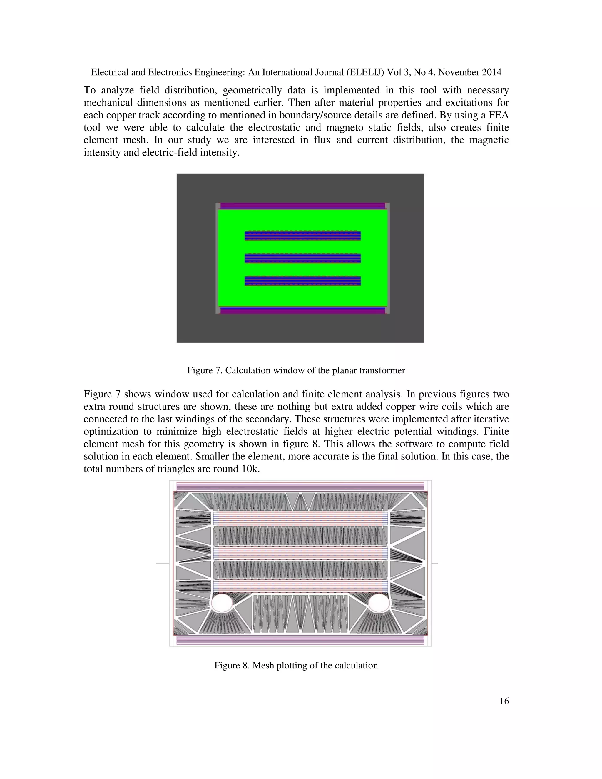 Electrical and Electronics Engineering: An International Journal (ELELIJ) Vol 3, No 4, November 2014
16
To analyze field distribution, geometrically data is implemented in this tool with necessary
mechanical dimensions as mentioned earlier. Then after material properties and excitations for
each copper track according to mentioned in boundary/source details are defined. By using a FEA
tool we were able to calculate the electrostatic and magneto static fields, also creates finite
element mesh. In our study we are interested in flux and current distribution, the magnetic
intensity and electric-field intensity.
Figure 7. Calculation window of the planar transformer
Figure 7 shows window used for calculation and finite element analysis. In previous figures two
extra round structures are shown, these are nothing but extra added copper wire coils which are
connected to the last windings of the secondary. These structures were implemented after iterative
optimization to minimize high electrostatic fields at higher electric potential windings. Finite
element mesh for this geometry is shown in figure 8. This allows the software to compute field
solution in each element. Smaller the element, more accurate is the final solution. In this case, the
total numbers of triangles are round 10k.
Figure 8. Mesh plotting of the calculation
 
