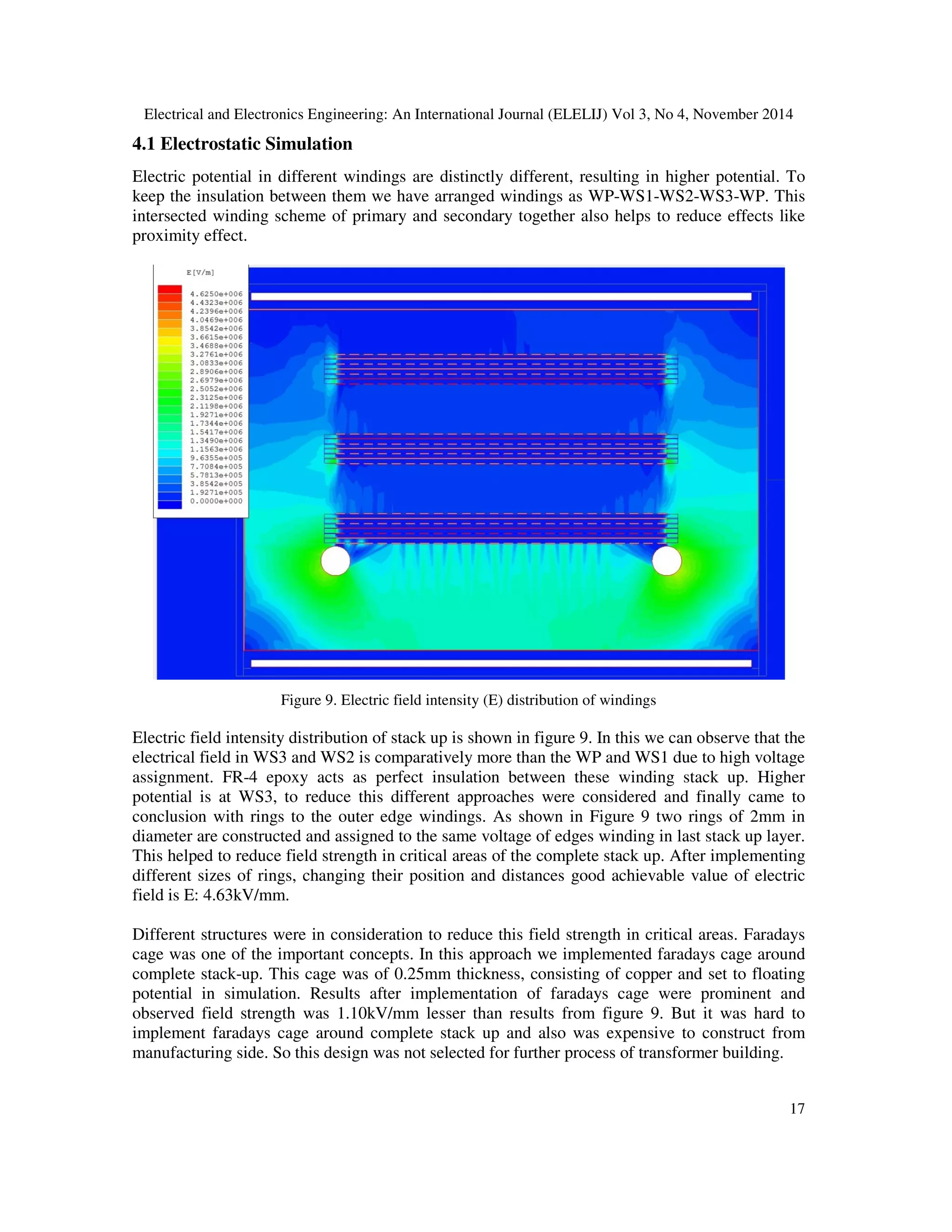 Electrical and Electronics Engineering: An International Journal (ELELIJ) Vol 3, No 4, November 2014
17
4.1 Electrostatic Simulation
Electric potential in different windings are distinctly different, resulting in higher potential. To
keep the insulation between them we have arranged windings as WP-WS1-WS2-WS3-WP. This
intersected winding scheme of primary and secondary together also helps to reduce effects like
proximity effect.
Figure 9. Electric field intensity (E) distribution of windings
Electric field intensity distribution of stack up is shown in figure 9. In this we can observe that the
electrical field in WS3 and WS2 is comparatively more than the WP and WS1 due to high voltage
assignment. FR-4 epoxy acts as perfect insulation between these winding stack up. Higher
potential is at WS3, to reduce this different approaches were considered and finally came to
conclusion with rings to the outer edge windings. As shown in Figure 9 two rings of 2mm in
diameter are constructed and assigned to the same voltage of edges winding in last stack up layer.
This helped to reduce field strength in critical areas of the complete stack up. After implementing
different sizes of rings, changing their position and distances good achievable value of electric
field is E: 4.63kV/mm.
Different structures were in consideration to reduce this field strength in critical areas. Faradays
cage was one of the important concepts. In this approach we implemented faradays cage around
complete stack-up. This cage was of 0.25mm thickness, consisting of copper and set to floating
potential in simulation. Results after implementation of faradays cage were prominent and
observed field strength was 1.10kV/mm lesser than results from figure 9. But it was hard to
implement faradays cage around complete stack up and also was expensive to construct from
manufacturing side. So this design was not selected for further process of transformer building.
 