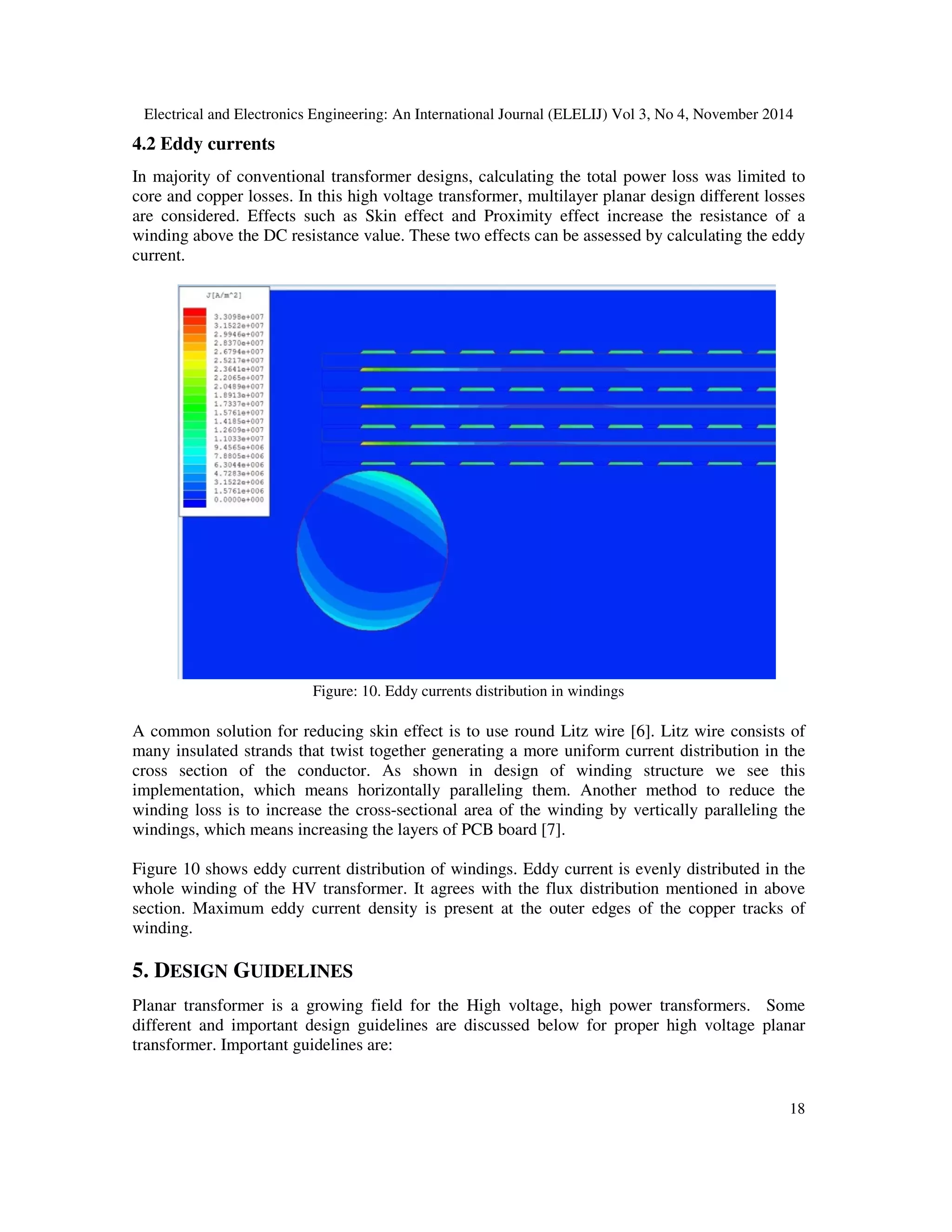Electrical and Electronics Engineering: An International Journal (ELELIJ) Vol 3, No 4, November 2014
18
4.2 Eddy currents
In majority of conventional transformer designs, calculating the total power loss was limited to
core and copper losses. In this high voltage transformer, multilayer planar design different losses
are considered. Effects such as Skin effect and Proximity effect increase the resistance of a
winding above the DC resistance value. These two effects can be assessed by calculating the eddy
current.
Figure: 10. Eddy currents distribution in windings
A common solution for reducing skin effect is to use round Litz wire [6]. Litz wire consists of
many insulated strands that twist together generating a more uniform current distribution in the
cross section of the conductor. As shown in design of winding structure we see this
implementation, which means horizontally paralleling them. Another method to reduce the
winding loss is to increase the cross-sectional area of the winding by vertically paralleling the
windings, which means increasing the layers of PCB board [7].
Figure 10 shows eddy current distribution of windings. Eddy current is evenly distributed in the
whole winding of the HV transformer. It agrees with the flux distribution mentioned in above
section. Maximum eddy current density is present at the outer edges of the copper tracks of
winding.
5. DESIGN GUIDELINES
Planar transformer is a growing field for the High voltage, high power transformers. Some
different and important design guidelines are discussed below for proper high voltage planar
transformer. Important guidelines are:
 