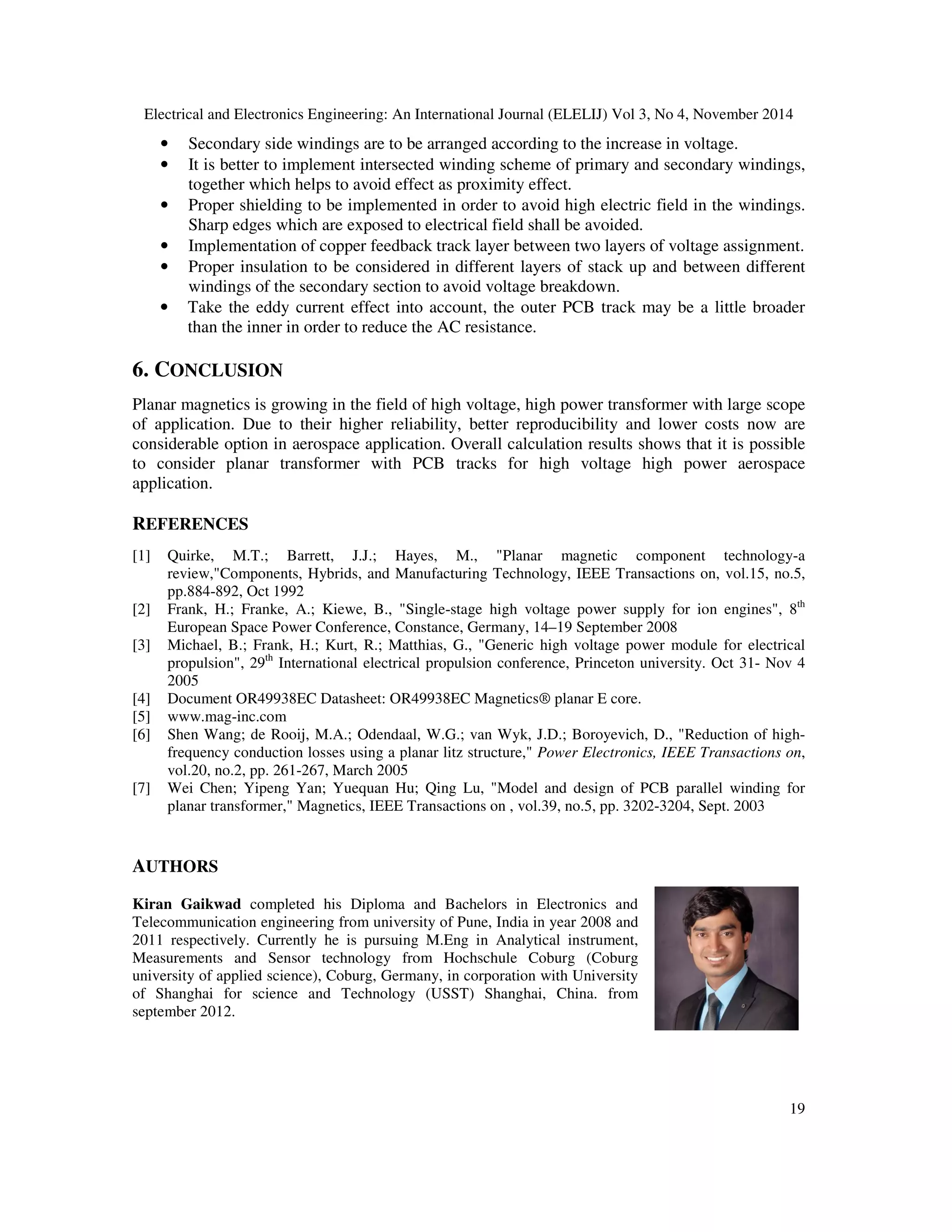 Electrical and Electronics Engineering: An International Journal (ELELIJ) Vol 3, No 4, November 2014
19
• Secondary side windings are to be arranged according to the increase in voltage.
• It is better to implement intersected winding scheme of primary and secondary windings,
together which helps to avoid effect as proximity effect.
• Proper shielding to be implemented in order to avoid high electric field in the windings.
Sharp edges which are exposed to electrical field shall be avoided.
• Implementation of copper feedback track layer between two layers of voltage assignment.
• Proper insulation to be considered in different layers of stack up and between different
windings of the secondary section to avoid voltage breakdown.
• Take the eddy current effect into account, the outer PCB track may be a little broader
than the inner in order to reduce the AC resistance.
6. CONCLUSION
Planar magnetics is growing in the field of high voltage, high power transformer with large scope
of application. Due to their higher reliability, better reproducibility and lower costs now are
considerable option in aerospace application. Overall calculation results shows that it is possible
to consider planar transformer with PCB tracks for high voltage high power aerospace
application.
REFERENCES
[1] Quirke, M.T.; Barrett, J.J.; Hayes, M., "Planar magnetic component technology-a
review,"Components, Hybrids, and Manufacturing Technology, IEEE Transactions on, vol.15, no.5,
pp.884-892, Oct 1992
[2] Frank, H.; Franke, A.; Kiewe, B., "Single-stage high voltage power supply for ion engines", 8th
European Space Power Conference, Constance, Germany, 14–19 September 2008
[3] Michael, B.; Frank, H.; Kurt, R.; Matthias, G., "Generic high voltage power module for electrical
propulsion", 29th
International electrical propulsion conference, Princeton university. Oct 31- Nov 4
2005
[4] Document OR49938EC Datasheet: OR49938EC Magnetics® planar E core.
[5] www.mag-inc.com
[6] Shen Wang; de Rooij, M.A.; Odendaal, W.G.; van Wyk, J.D.; Boroyevich, D., "Reduction of high-
frequency conduction losses using a planar litz structure," Power Electronics, IEEE Transactions on,
vol.20, no.2, pp. 261-267, March 2005
[7] Wei Chen; Yipeng Yan; Yuequan Hu; Qing Lu, "Model and design of PCB parallel winding for
planar transformer," Magnetics, IEEE Transactions on , vol.39, no.5, pp. 3202-3204, Sept. 2003
AUTHORS
Kiran Gaikwad completed his Diploma and Bachelors in Electronics and
Telecommunication engineering from university of Pune, India in year 2008 and
2011 respectively. Currently he is pursuing M.Eng in Analytical instrument,
Measurements and Sensor technology from Hochschule Coburg (Coburg
university of applied science), Coburg, Germany, in corporation with University
of Shanghai for science and Technology (USST) Shanghai, China. from
september 2012.
 
