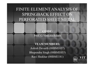 FINITE ELEMENT ANALYSIS OF
   SPRINGBACK EFFECT ON
 PERFORATED SHEET METAL

               GUIDE:
        Prof. G.Venkatachalam

         TEAM MEMBERS:
      Ashish Devarth (08BME037)
     Bhupendra Singh (08BME055)
       Ravi Shekhar (08BME181)
 