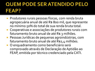  Produtores rurais pessoas físicas, com renda bruta
agropecuária anual de até R$ 800 mil, que represente
no mínimo 50% do total de sua renda bruta total.
 Cooperativas e associações de produtores rurais com
faturamento bruto anual de até R$ 3 milhões.
 Pessoas Jurídicas de pequenas agroindústrias, com
faturamento bruto anual de até R$2,4 milhões.
 O enquadramento como beneficiário será
comprovado através de Declaração de Aptidão ao
FEAP, emitida por técnico credenciado pela CATI.
 