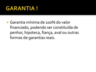  Garantia mínima de 100% do valor
financiado, podendo ser constituída de
penhor, hipoteca, fiança, aval ou outras
formas de garantias reais.
 