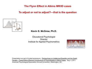 The Flynn Effect in Atkins MR/ID cases To adjust or not to adjust?—that is the question Kevin S. McGrew, Ph.D. Educational Psychologist Director Institute for Applied Psychometrics Presentation as part of invited symposium:  Perspectives on Intellectual Disability and the Death Penalty—Toward More Effective Contributions of Psychologists in Atkins Cases.  Aug, 4, 2011. American Psychological Association Annual Convention, Washington, DC.. 