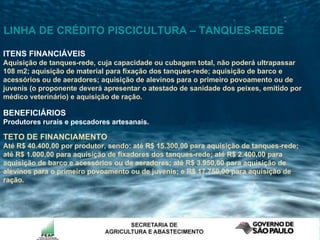 ITENS FINANCIÁVEIS Aquisição de tanques-rede, cuja capacidade ou cubagem total, não poderá ultrapassar 108 m2; aquisição de material para fixação dos tanques-rede; aquisição de barco e acessórios ou de aeradores; aquisição de alevinos para o primeiro povoamento ou de juvenis (o proponente deverá apresentar o atestado de sanidade dos peixes, emitido por médico veterinário) e aquisição de ração. BENEFICIÁRIOS Produtores rurais e pescadores artesanais.   TETO DE FINANCIAMENTO  Até R$ 40.400,00 por produtor, sendo: até R$ 15.300,00 para aquisição de tanques-rede; até R$ 1.000,00 para aquisição de fixadores dos tanques-rede; até R$ 2.400,00 para aquisição de barco e acessórios ou de aeradores; até R$ 3.950,00 para aquisição de alevinos para o primeiro povoamento ou de juvenis; e R$ 17.750,00 para aquisição de ração. LINHA DE CRÉDITO PISCICULTURA – TANQUES-REDE 