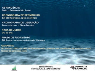 PRAZO DE PAGAMENTO  Até 5 anos, inclusa a carência de 18 meses.  TAXA DE JUROS   3% ao ano. CRONOGRAMA DE LIBERAÇÃO De acordo com o Plano Técnico. CRONOGRAMA DE REEMBOLSO   Em até 9 parcelas, após a carência  ABRANGÊNCIA Todo o Estado de São Paulo. GARANTIA No mínimo, 150% do valor do financiamento, podendo ser constituída de aval e/ou outras formas de garantias reais. 