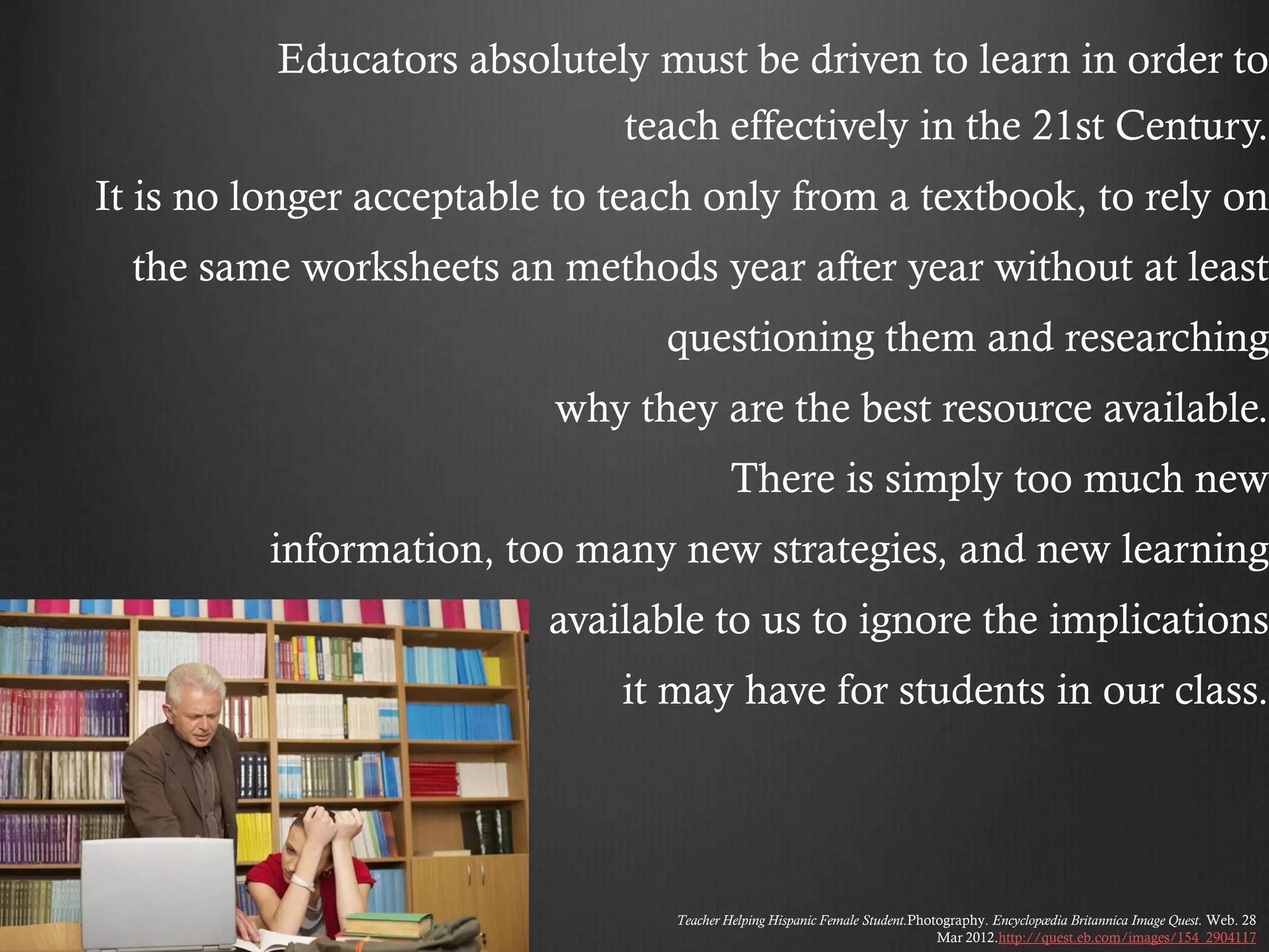 Educators absolutely must be driven to learn in order to
                              teach effectively in the 21st Century.
It is no longer acceptable to teach only from a textbook, to rely on
  the same worksheets an methods year after year without at least
                                 questioning them and researching
                          why they are the best resource available.
                                          There is simply too much new
          information, too many new strategies, and new learning
                          available to us to ignore the implications
                              it may have for students in our class.




                                 Teacher Helping Hispanic Female Student.Photography. Encyclopædia Britannica Image Quest. Web. 28
                                                                             Mar 2012.http://quest.eb.com/images/154_2904117
 
