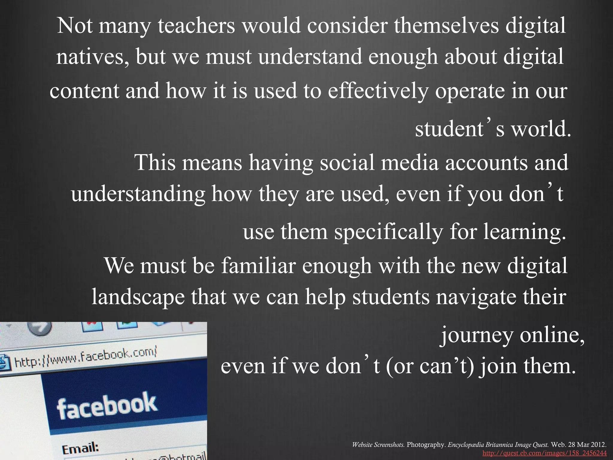 Not many teachers would consider themselves digital
 natives, but we must understand enough about digital
content and how it is used to effectively operate in our
                                     student’s world.
        This means having social media accounts and
  understanding how they are used, even if you don’t
                    use them specifically for learning.
      We must be familiar enough with the new digital
    landscape that we can help students navigate their
                                         journey online,
                  even if we don’t (or can’t) join them.


                                Website Screenshots. Photography. Encyclopædia Britannica Image Quest. Web. 28 Mar 2012.
                                                                              http://quest.eb.com/images/158_2456244
 