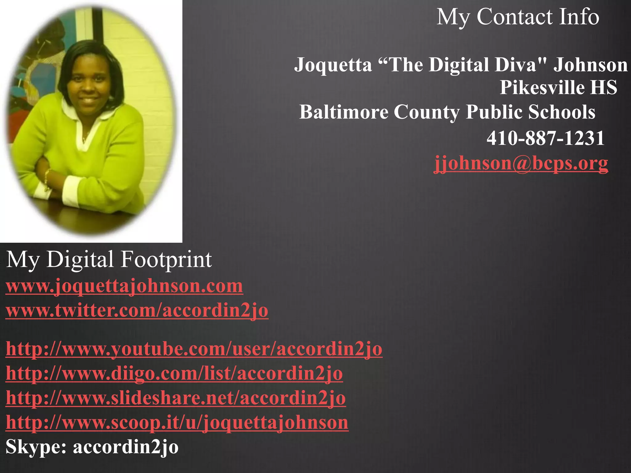 My Contact Info
                              Joquetta “The Digital Diva" Johnson
                                                    Pikesville HS
                              Baltimore County Public Schools
                                                   410-887-1231
                                            jjohnson@bcps.org



My Digital Footprint
www.joquettajohnson.com
www.twitter.com/accordin2jo
http://www.youtube.com/user/accordin2jo
http://www.diigo.com/list/accordin2jo
http://www.slideshare.net/accordin2jo
http://www.scoop.it/u/joquettajohnson
Skype: accordin2jo
 