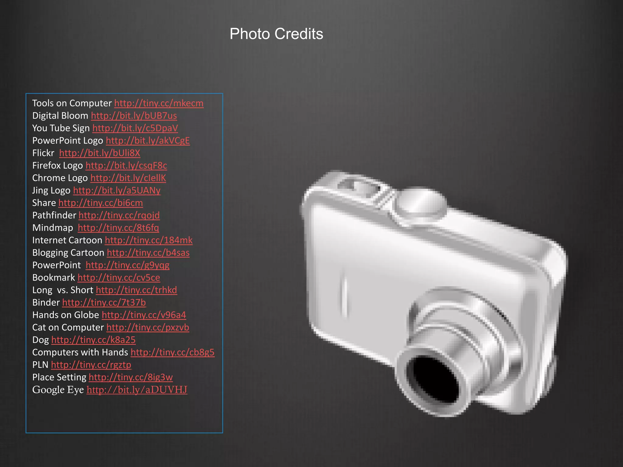 Photo Credits



Tools on Computer http://tiny.cc/mkecm
Digital Bloom http://bit.ly/bUB7us
You Tube Sign http://bit.ly/c5DpaV
PowerPoint Logo http://bit.ly/akVCgE
Flickr http://bit.ly/bUli8X
Firefox Logo http://bit.ly/csqF8c
Chrome Logo http://bit.ly/cIellK
Jing Logo http://bit.ly/a5UANy
Share http://tiny.cc/bi6cm
Pathfinder http://tiny.cc/rqojd
Mindmap http://tiny.cc/8t6fq
Internet Cartoon http://tiny.cc/184mk
Blogging Cartoon http://tiny.cc/b4sas
PowerPoint http://tiny.cc/g9yqg
Bookmark http://tiny.cc/cv5ce
Long vs. Short http://tiny.cc/trhkd
Binder http://tiny.cc/7t37b
Hands on Globe http://tiny.cc/v96a4
Cat on Computer http://tiny.cc/pxzvb
Dog http://tiny.cc/k8a25
Computers with Hands http://tiny.cc/cb8g5
PLN http://tiny.cc/rgztp
Place Setting http://tiny.cc/8ig3w
Google Eye http://bit.ly/aDUVHJ
 