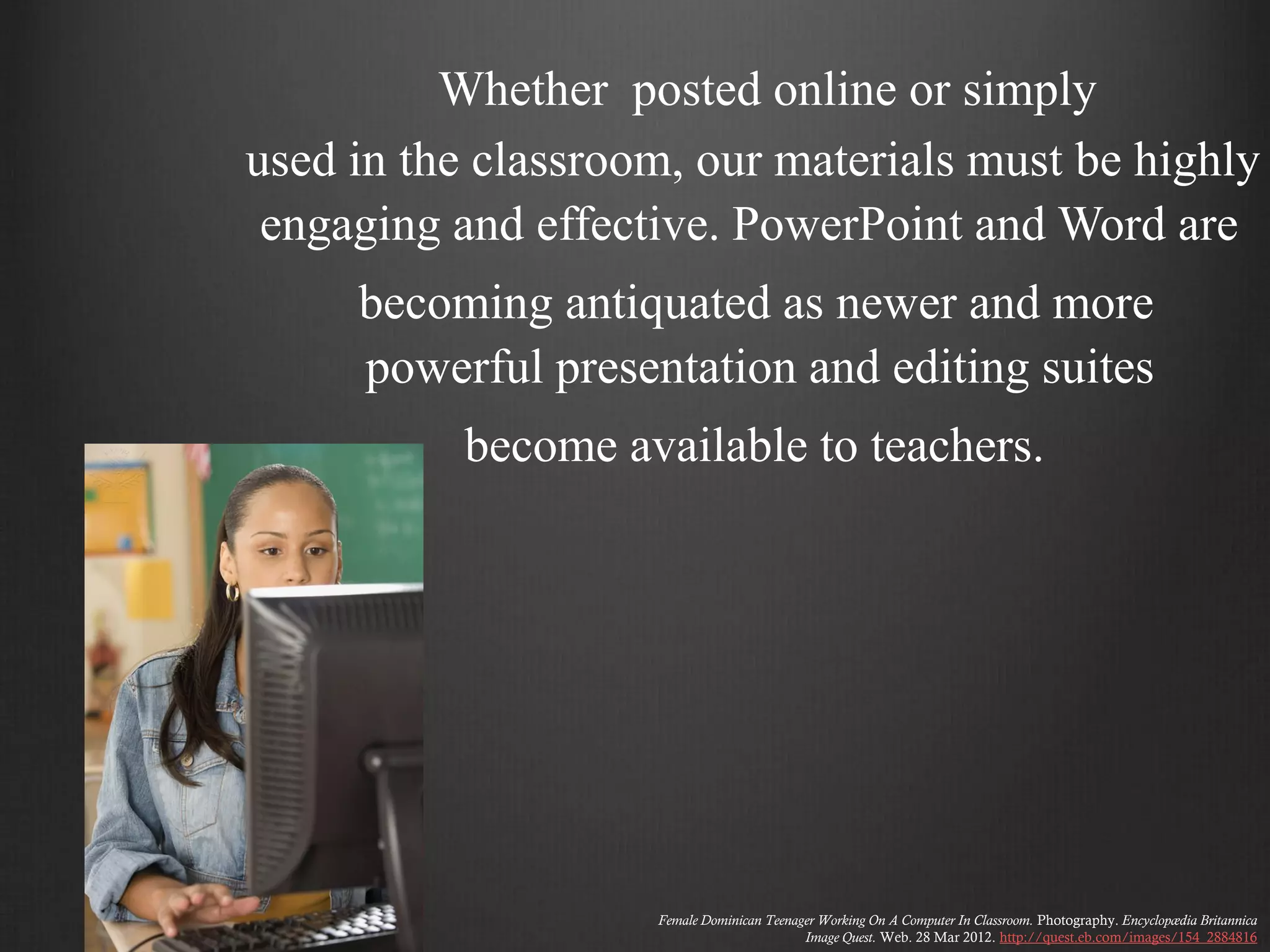 Whether posted online or simply
used in the classroom, our materials must be highly
 engaging and effective. PowerPoint and Word are
     becoming antiquated as newer and more
     powerful presentation and editing suites
          become available to teachers.




                    Female Dominican Teenager Working On A Computer In Classroom. Photography. Encyclopædia Britannica
                                           Image Quest. Web. 28 Mar 2012. http://quest.eb.com/images/154_2884816
 