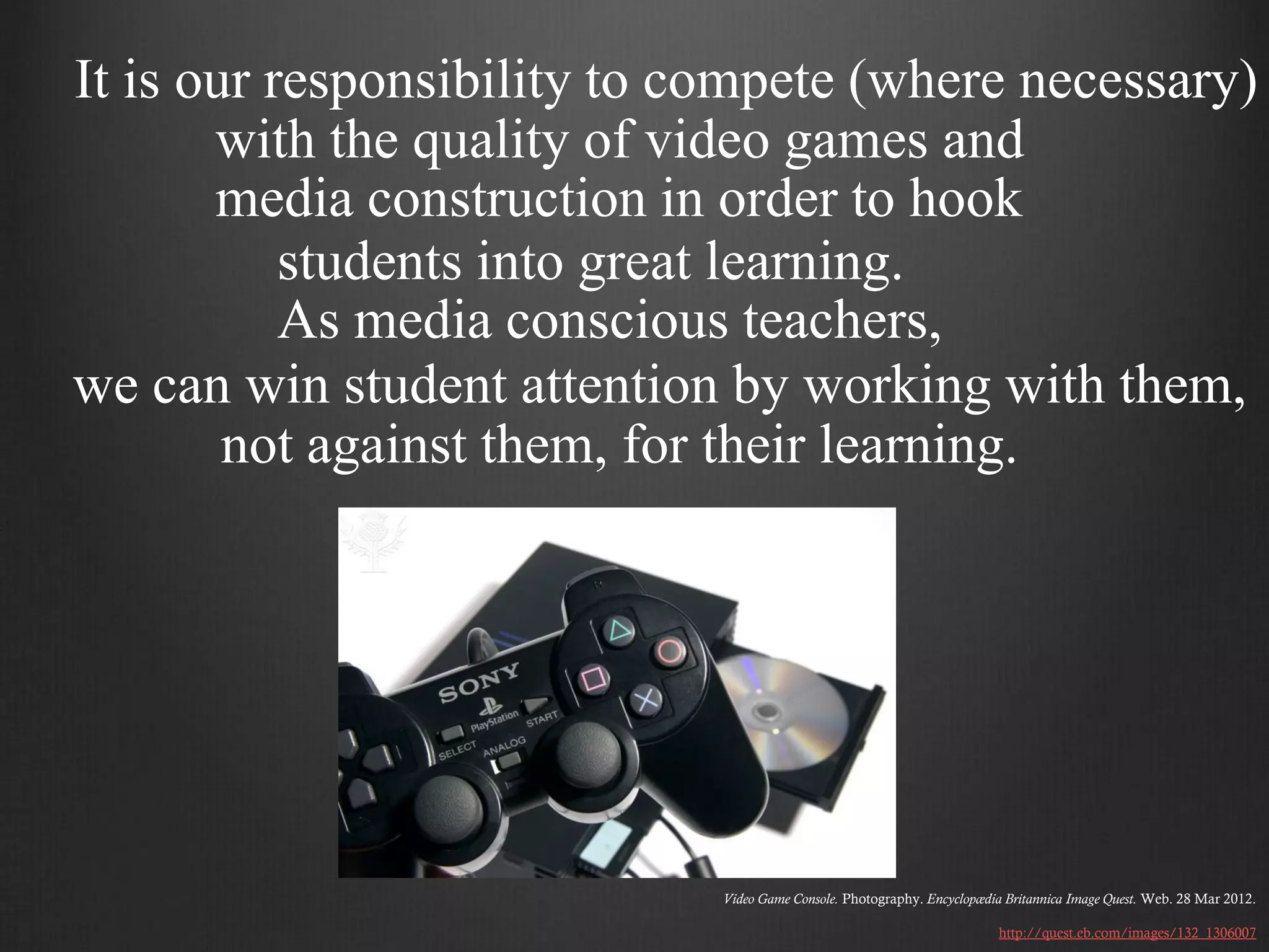 It is our responsibility to compete (where necessary)
       with the quality of video games and
       media construction in order to hook
           students into great learning.
           As media conscious teachers,
we can win student attention by working with them,
        not against them, for their learning.




                             Video Game Console. Photography. Encyclopædia Britannica Image Quest. Web. 28 Mar 2012.

                                                                          http://quest.eb.com/images/132_1306007
 
