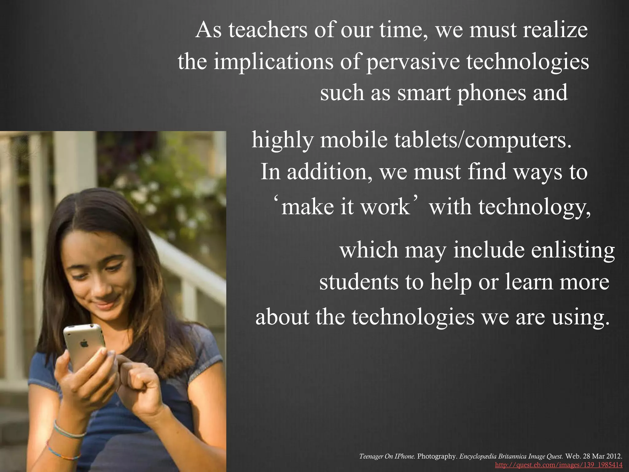 As teachers of our time, we must realize
the implications of pervasive technologies
               such as smart phones and
       highly mobile tablets/computers.
        In addition, we must find ways to
         ‘make it work’ with technology,
                which may include enlisting
              students to help or learn more
       about the technologies we are using.




                  Teenager On IPhone. Photography. Encyclopædia Britannica Image Quest. Web. 28 Mar 2012.
                                                               http://quest.eb.com/images/139_1985414
 