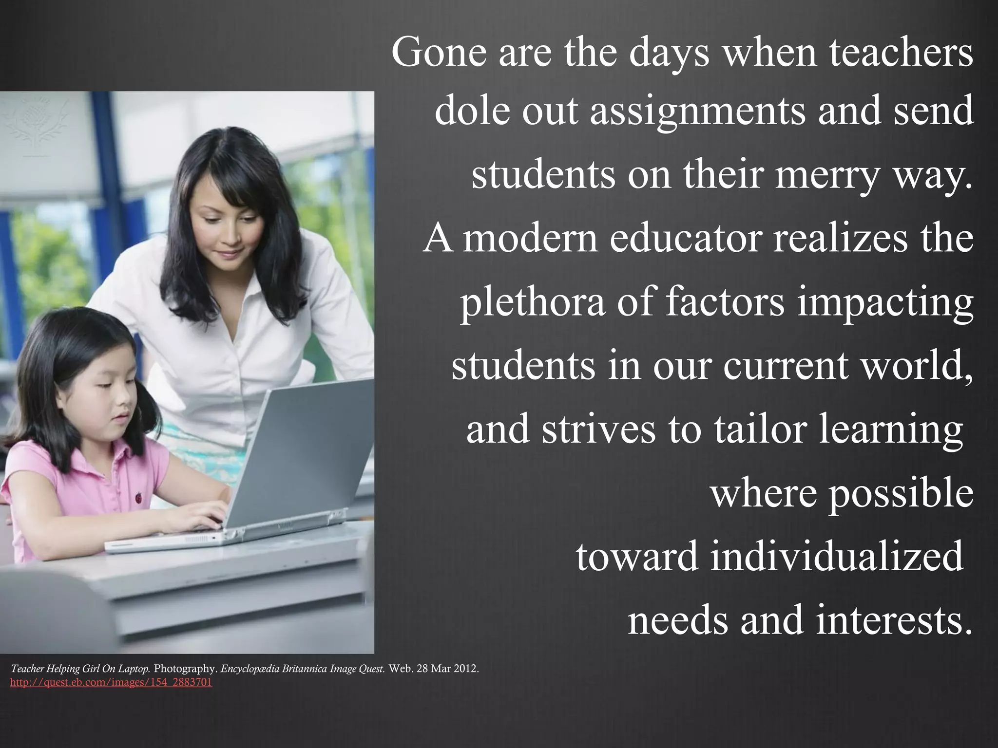 Gone are the days when teachers
                                                                                  dole out assignments and send
                                                                                    students on their merry way.
                                                                                 A modern educator realizes the
                                                                                    plethora of factors impacting
                                                                                   students in our current world,
                                                                                    and strives to tailor learning
                                                                                                   where possible
                                                                                          toward individualized
                                                                                             needs and interests.
Teacher Helping Girl On Laptop. Photography. Encyclopædia Britannica Image Quest. Web. 28 Mar 2012.
http://quest.eb.com/images/154_2883701
 