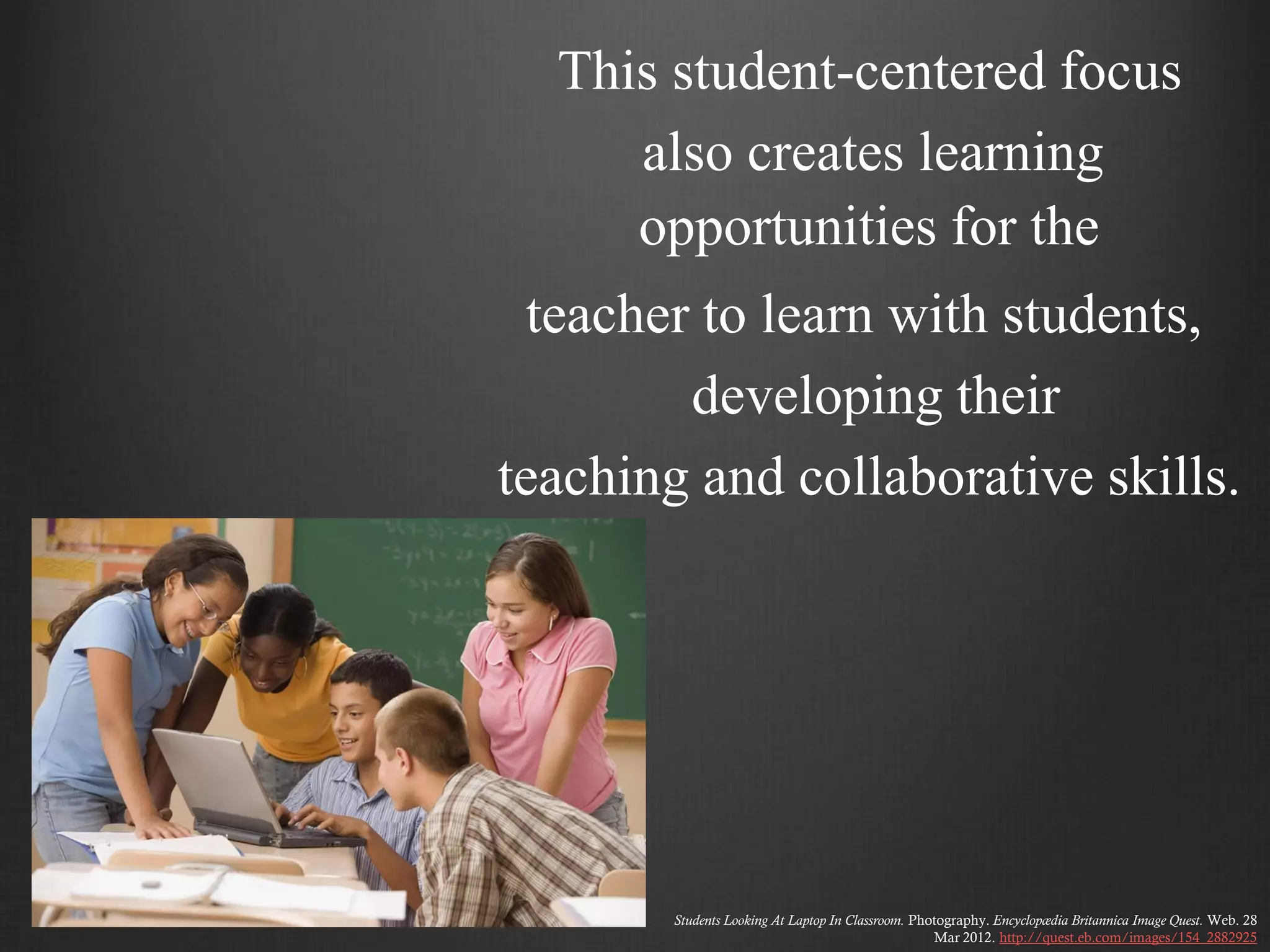 This student-centered focus
     also creates learning
     opportunities for the
 teacher to learn with students,
        developing their
teaching and collaborative skills.




        Students Looking At Laptop In Classroom. Photography. Encyclopædia Britannica Image Quest. Web. 28
                                                    Mar 2012. http://quest.eb.com/images/154_2882925
 
