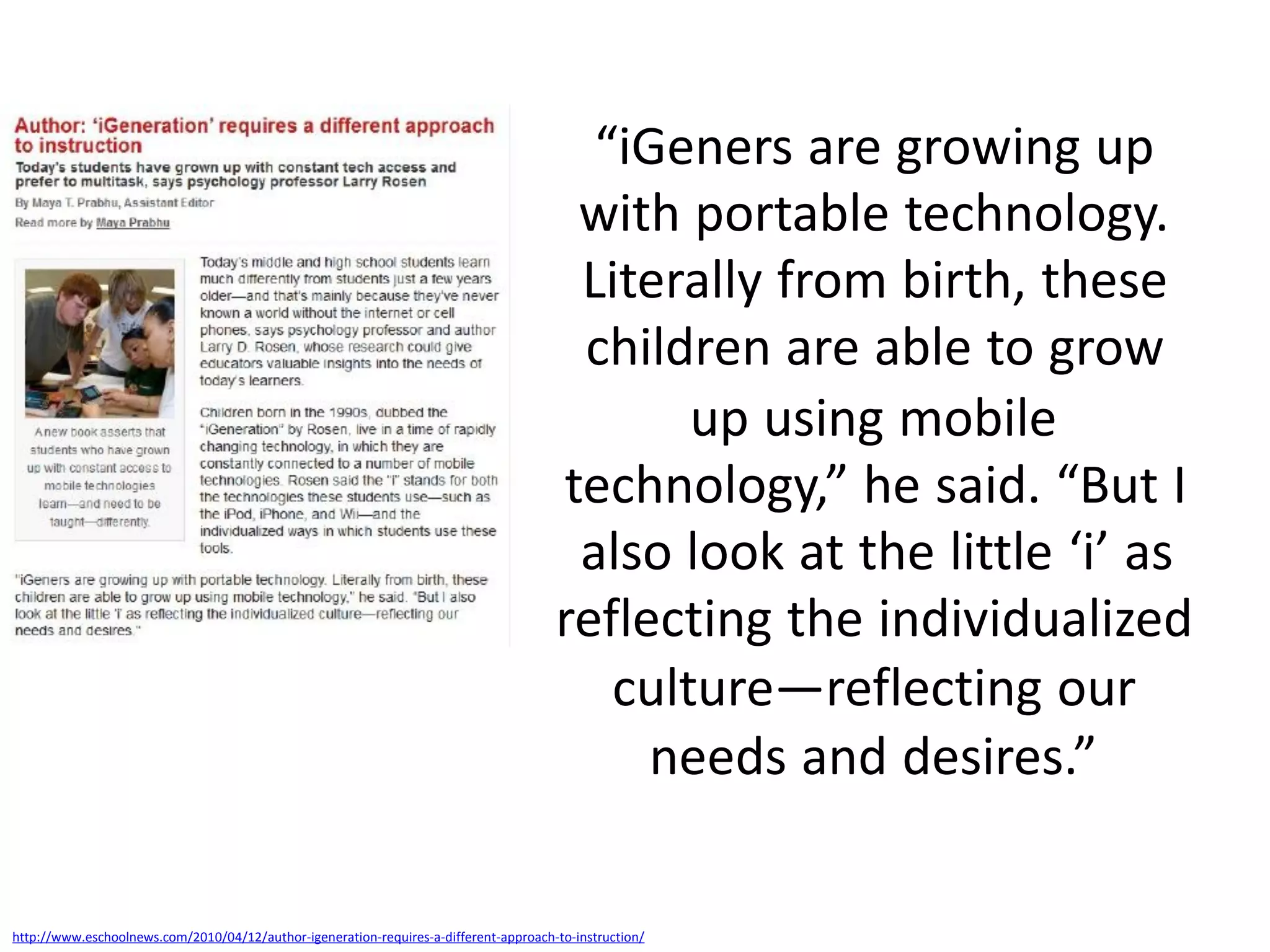 “iGeners are growing up
                                                                                        with portable technology.
                                                                                        Literally from birth, these
                                                                                        children are able to grow
                                                                                              up using mobile
                                                                                       technology,” he said. “But I
                                                                                        also look at the little ‘i’ as
                                                                                       reflecting the individualized
                                                                                          culture—reflecting our
                                                                                            needs and desires.”

http://www.eschoolnews.com/2010/04/12/author-igeneration-requires-a-different-approach-to-instruction/
 