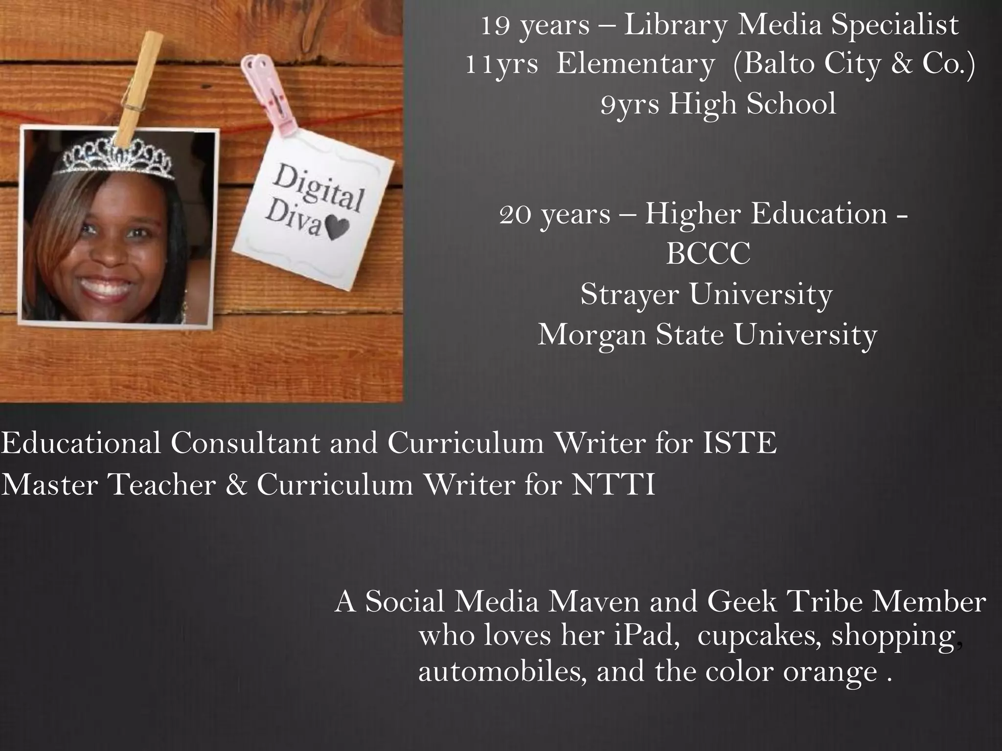 19 years – Library Media Specialist
                               11yrs Elementary (Balto City & Co.)
                                         9yrs High School


                                 20 years – Higher Education -
                                             BCCC
                                       Strayer University
                                    Morgan State University


Educational Consultant and Curriculum Writer for ISTE
Master Teacher & Curriculum Writer for NTTI


                      A Social Media Maven and Geek Tribe Member
                            who loves her iPad, cupcakes, shopping,
                            automobiles, and the color orange .
 