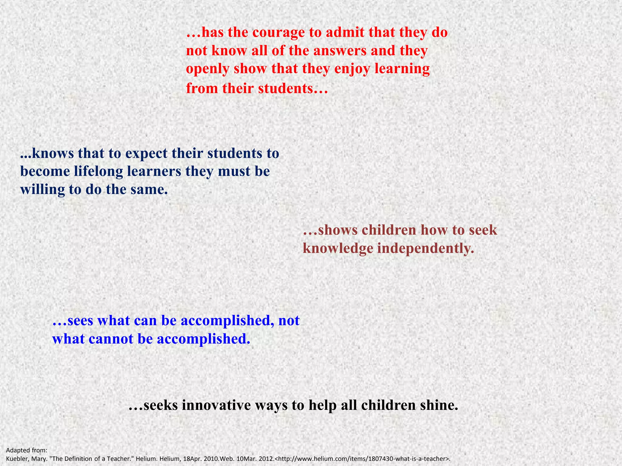 …has the courage to admit that they do
                                                           not know all of the answers and they
                                                           openly show that they enjoy learning
                                                           from their students…



    ...knows that to expect their students to
    become lifelong learners they must be
    willing to do the same.

                                                                                                 …shows children how to seek
                                                                                                 knowledge independently.



               …sees what can be accomplished, not
               what cannot be accomplished.



                                        …seeks innovative ways to help all children shine.

Adapted from:
Kuebler, Mary. "The Definition of a Teacher." Helium. Helium, 18Apr. 2010.Web. 10Mar. 2012.<http://www.helium.com/items/1807430-what-is-a-teacher>.
 