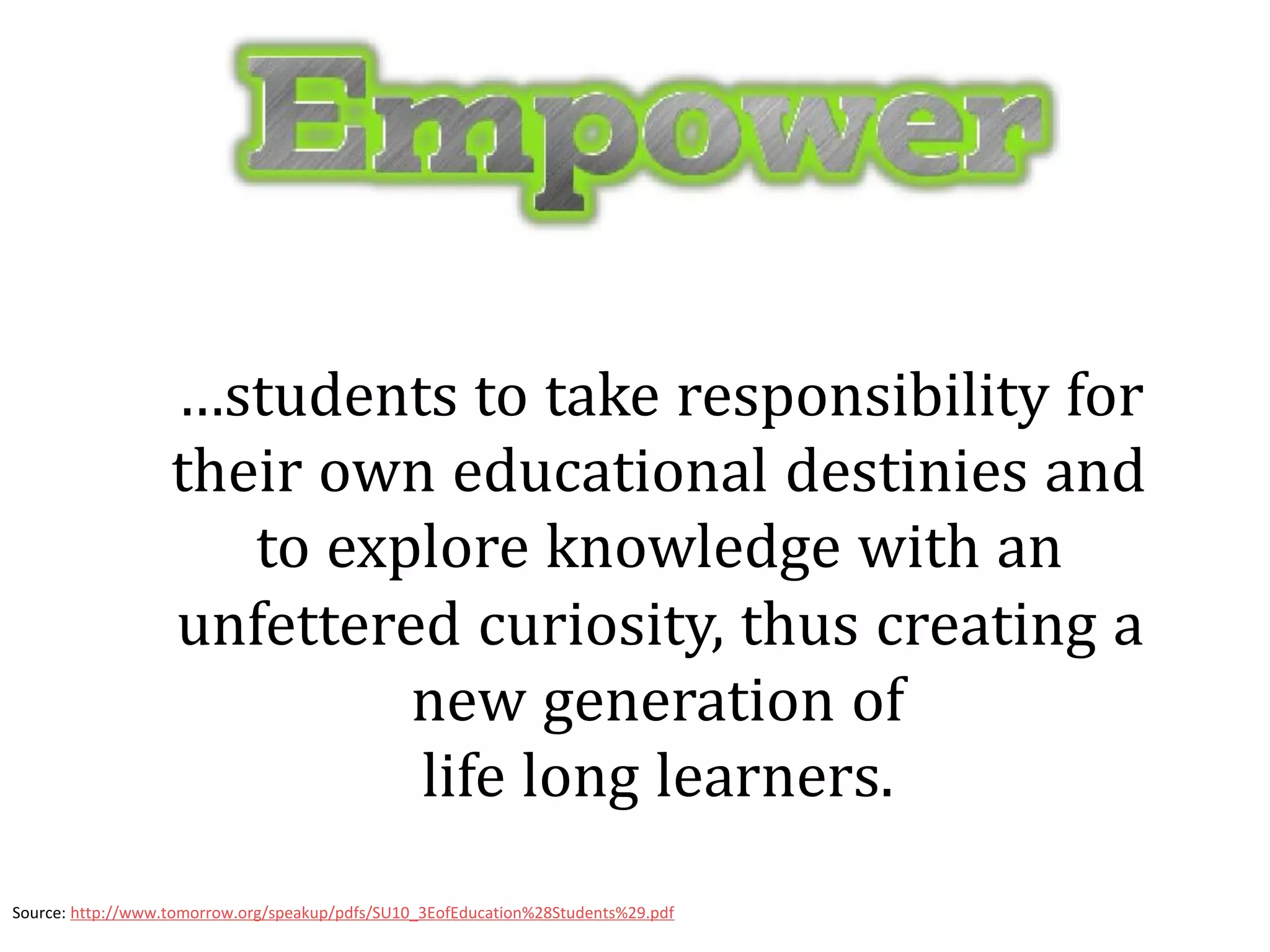 …students to take responsibility for
                   their own educational destinies and
                      to explore knowledge with an
                   unfettered curiosity, thus creating a
                            new generation of
                            life long learners.
Source: http://www.tomorrow.org/speakup/pdfs/SU10_3EofEducation%28Students%29.pdf
 