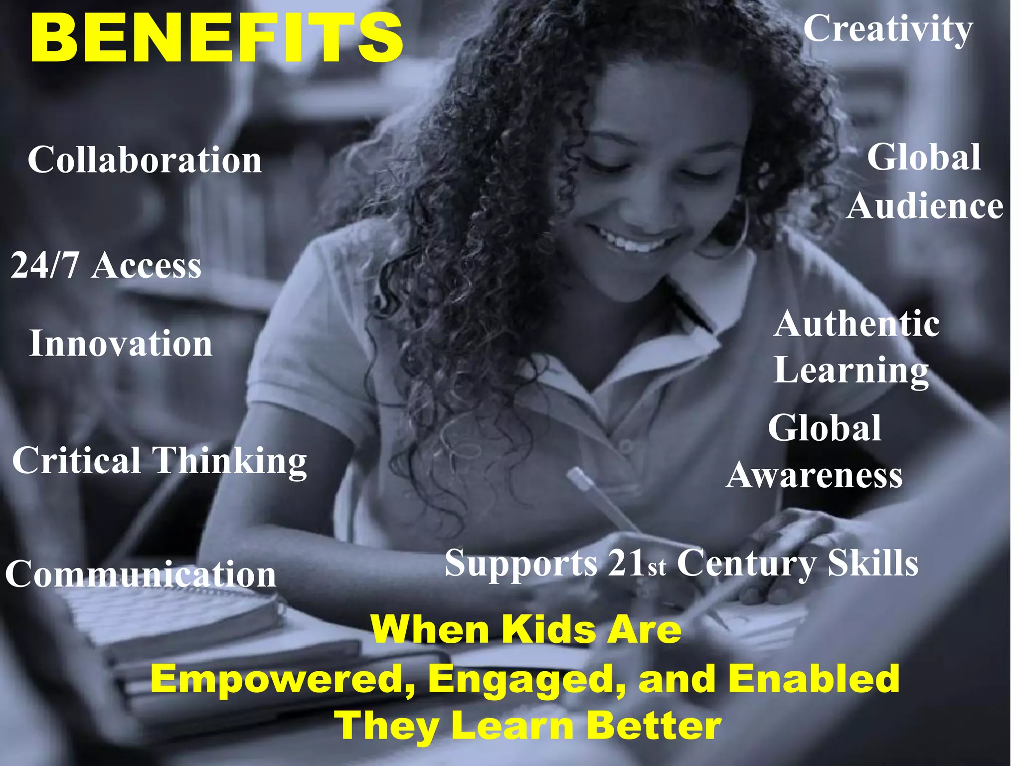 BENEFITS                                Creativity


 Collaboration                              Global
                                           Audience
24/7 Access
                                      Authentic
 Innovation
                                      Learning
                                      Global
Critical Thinking                   Awareness

Communication       Supports 21st Century Skills
               When Kids Are
       Empowered, Engaged, and Enabled
             They Learn Better
 