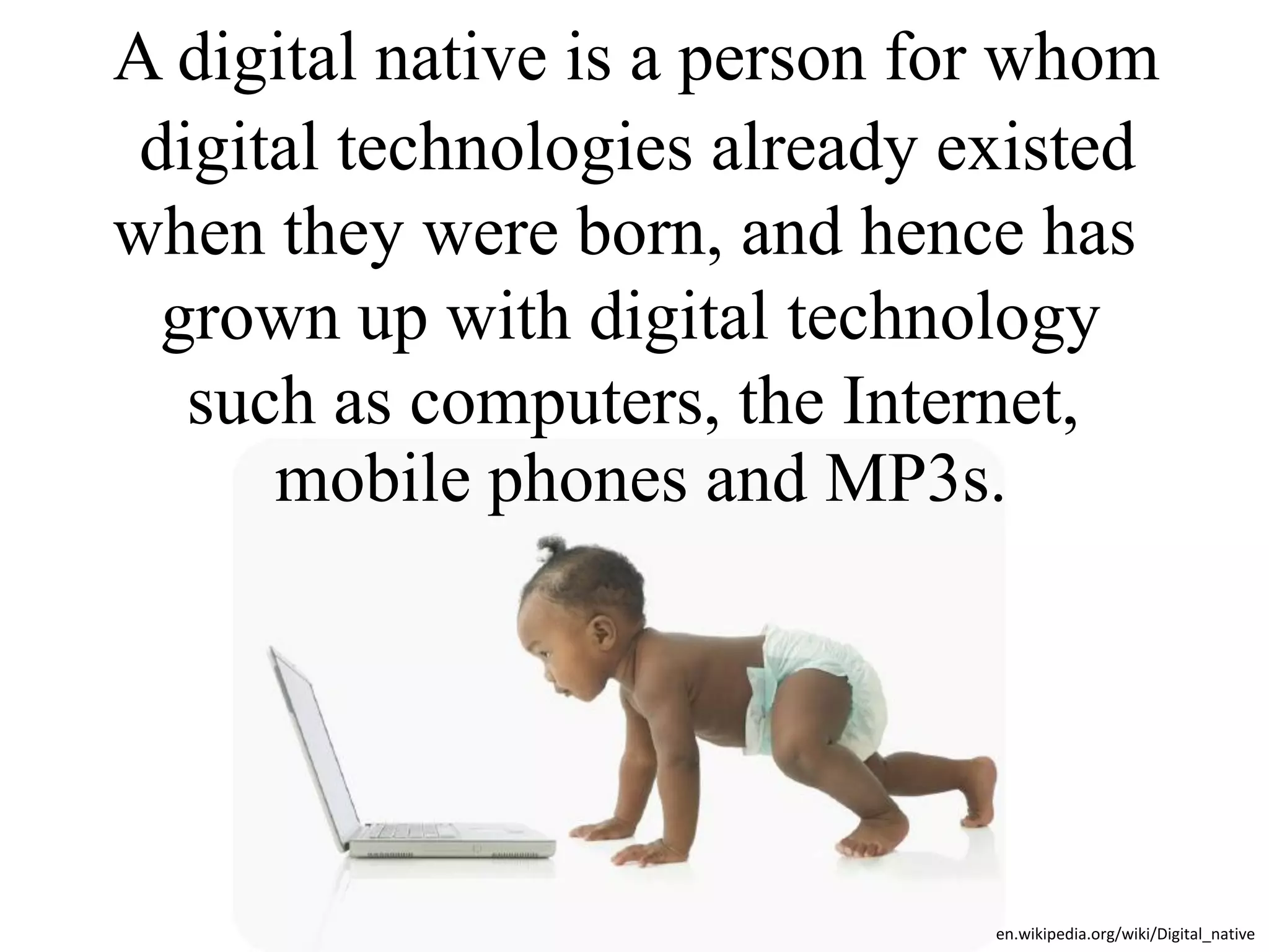 A digital native is a person for whom
 digital technologies already existed
when they were born, and hence has
  grown up with digital technology
   such as computers, the Internet,
      mobile phones and MP3s.




                               en.wikipedia.org/wiki/Digital_native
 