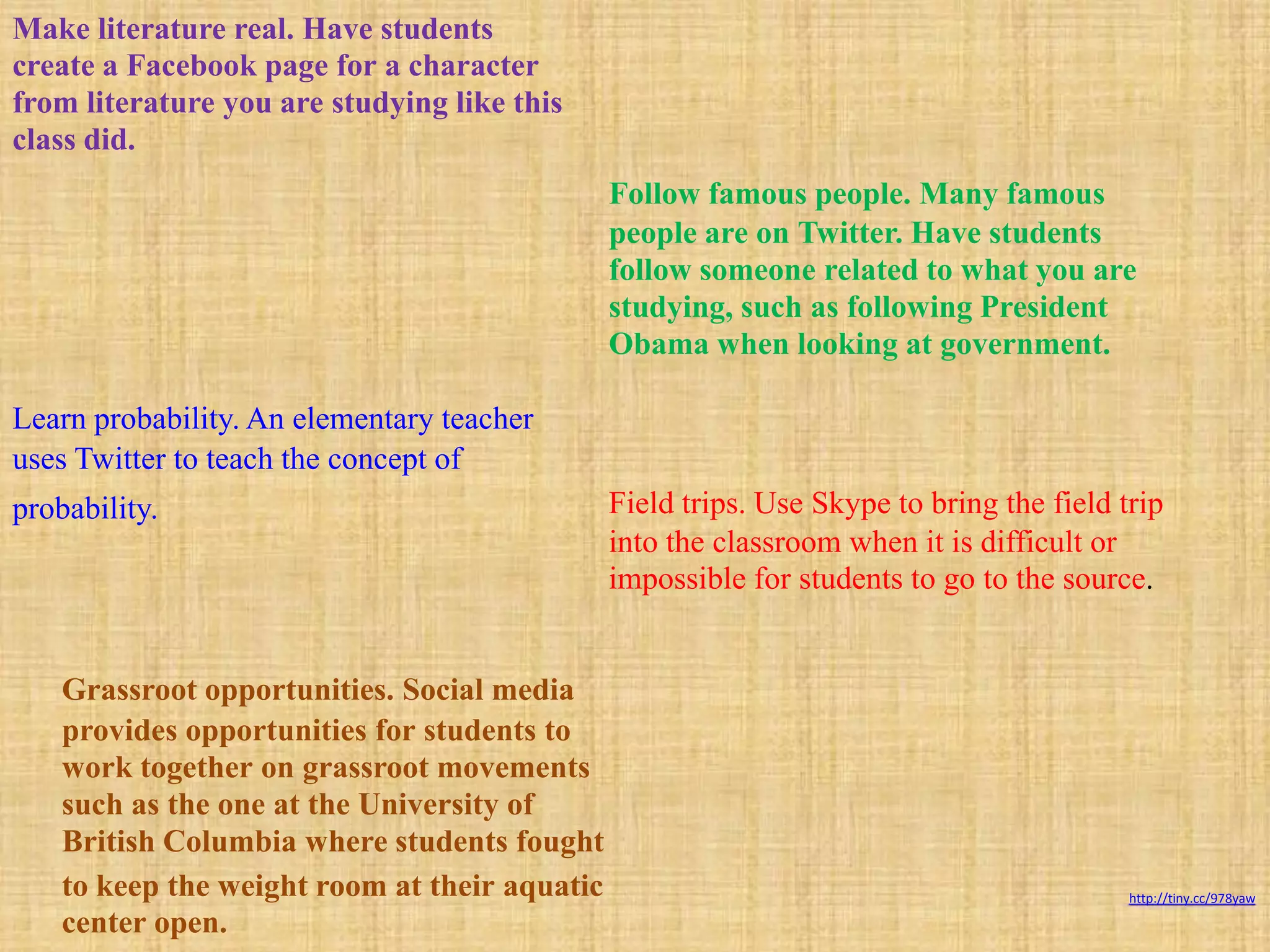 Make literature real. Have students
create a Facebook page for a character
from literature you are studying like this
class did.
                                               Follow famous people. Many famous
                                               people are on Twitter. Have students
                                               follow someone related to what you are
                                               studying, such as following President
                                               Obama when looking at government.

Learn probability. An elementary teacher
uses Twitter to teach the concept of
probability.                                   Field trips. Use Skype to bring the field trip
                                               into the classroom when it is difficult or
                                               impossible for students to go to the source.


    Grassroot opportunities. Social media
    provides opportunities for students to
    work together on grassroot movements
    such as the one at the University of
    British Columbia where students fought
    to keep the weight room at their aquatic                                              http://tiny.cc/978yaw

    center open.
 