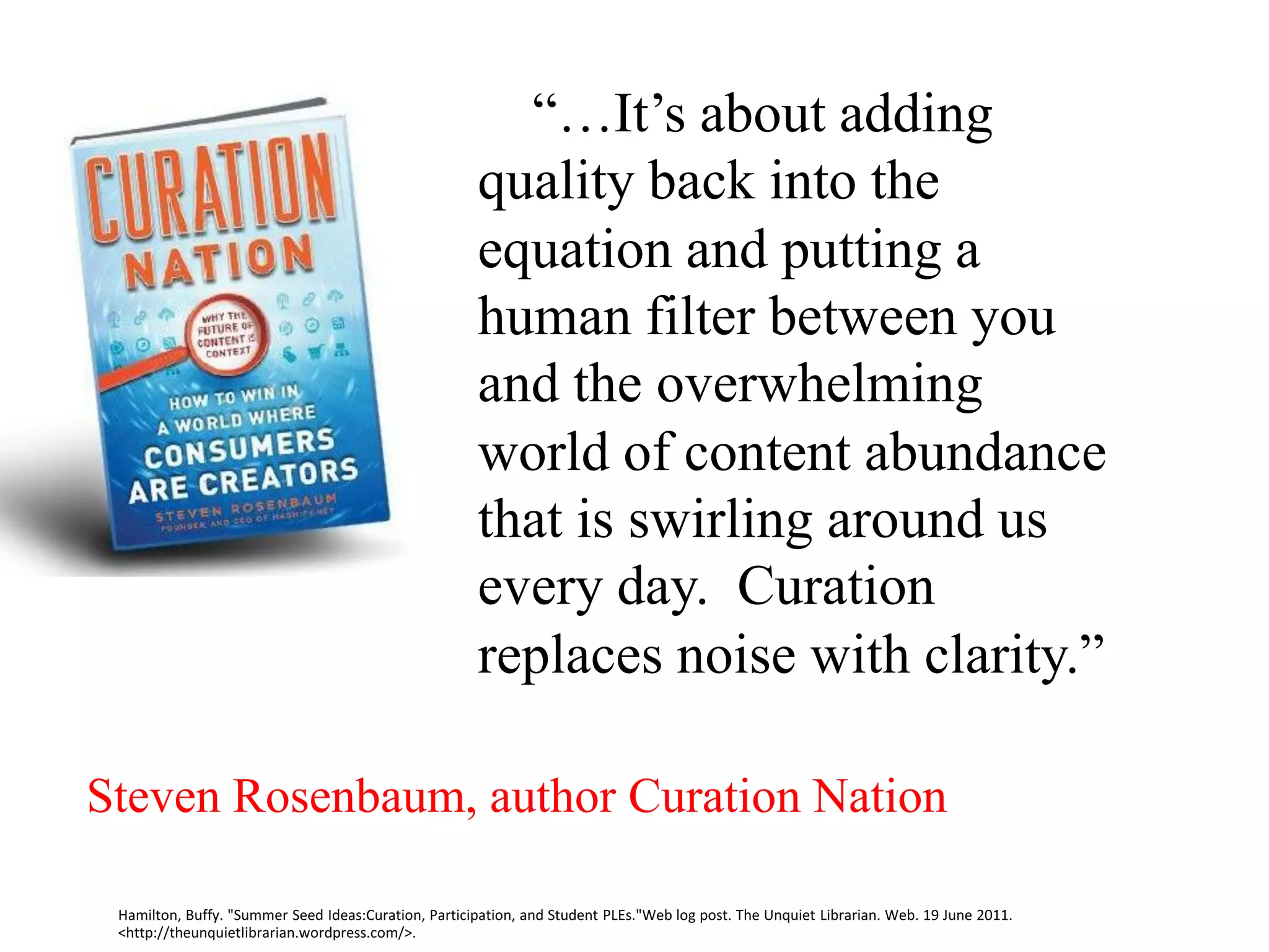 “…It’s about adding
                                                      quality back into the
                                                      equation and putting a
                                                      human filter between you
                                                      and the overwhelming
                                                      world of content abundance
                                                      that is swirling around us
                                                      every day. Curation
                                                      replaces noise with clarity.”

Steven Rosenbaum, author Curation Nation

 Hamilton, Buffy. "Summer Seed Ideas:Curation, Participation, and Student PLEs."Web log post. The Unquiet Librarian. Web. 19 June 2011.
 <http://theunquietlibrarian.wordpress.com/>.
 