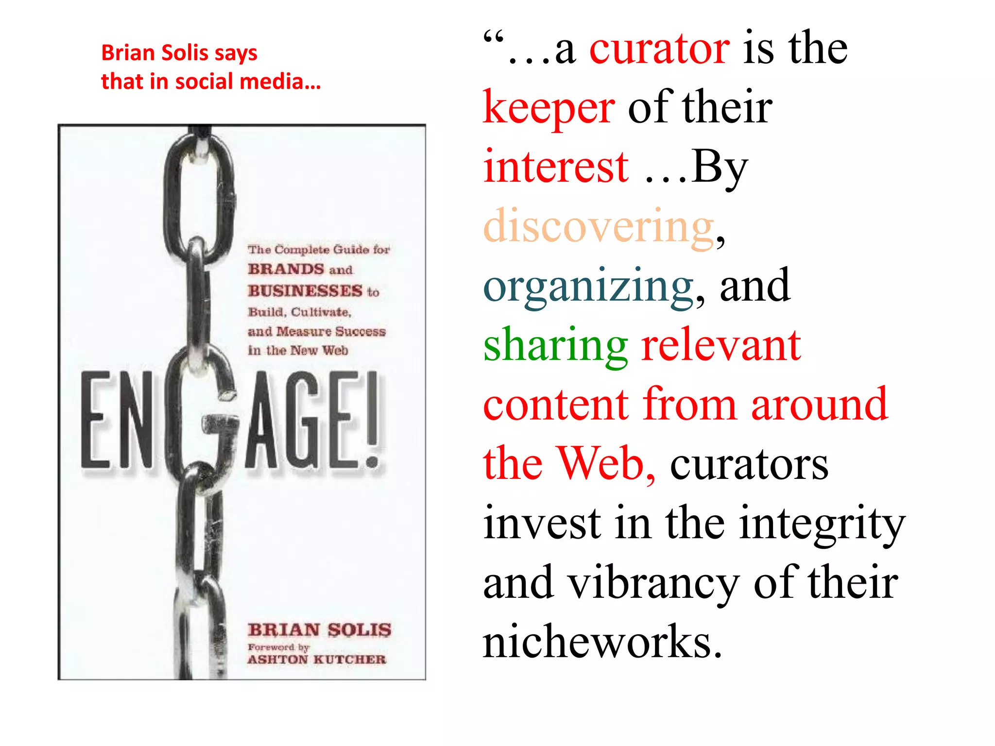 Brian Solis says        “…a curator is the
that in social media…
                        keeper of their
                        interest …By
                        discovering,
                        organizing, and
                        sharing relevant
                        content from around
                        the Web, curators
                        invest in the integrity
                        and vibrancy of their
                        nicheworks.
 
