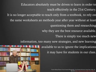 Educators absolutely must be driven to learn in order to
                              teach effectively in the 21st Century.
It is no longer acceptable to teach only from a textbook, to rely on
  the same worksheets an methods year after year without at least
                                 questioning them and researching
                          why they are the best resource available.
                                          There is simply too much new
          information, too many new strategies, and new learning
                          available to us to ignore the implications
                              it may have for students in our class.




                                 Teacher Helping Hispanic Female Student.Photography. Encyclopædia Britannica Image Quest. Web. 28
                                                                             Mar 2012.http://quest.eb.com/images/154_2904117
 