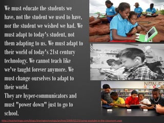 We must educate the students we
  have, not the student we used to have,
  nor the student we wished we had. We
  must adapt to today's student, not
  them adapting to us. We must adapt to
  their world of today's 21st century
  technology. We cannot teach like
  we've taught forever anymore. We
  must change ourselves to adapt to
  their world.
  They are hyper-communicators and
  must "power down" just to go to
  school.
http://teacherlingo.com/blogs/sharingtechnology/archive/2008/02/23/using-youtube-in-the-classroom.aspx
 