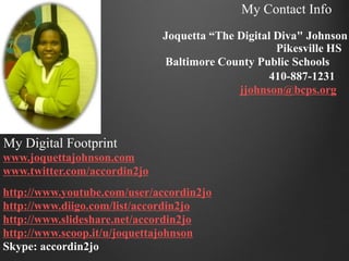 My Contact Info
                              Joquetta “The Digital Diva" Johnson
                                                    Pikesville HS
                              Baltimore County Public Schools
                                                   410-887-1231
                                            jjohnson@bcps.org



My Digital Footprint
www.joquettajohnson.com
www.twitter.com/accordin2jo
http://www.youtube.com/user/accordin2jo
http://www.diigo.com/list/accordin2jo
http://www.slideshare.net/accordin2jo
http://www.scoop.it/u/joquettajohnson
Skype: accordin2jo
 