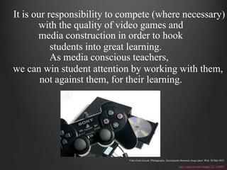 It is our responsibility to compete (where necessary)
       with the quality of video games and
       media construction in order to hook
           students into great learning.
           As media conscious teachers,
we can win student attention by working with them,
        not against them, for their learning.




                             Video Game Console. Photography. Encyclopædia Britannica Image Quest. Web. 28 Mar 2012.

                                                                          http://quest.eb.com/images/132_1306007
 