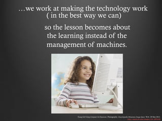 …we work at making the technology work
       ( in the best way we can)
       so the lesson becomes about
        the learning instead of the
        management of machines.




                 Young Girl Using Computer In Classroom. Photography. Encyclopædia Britannica Image Quest. Web. 28 Mar 2012.
                                                                                  http://quest.eb.com/images/154_2891636
 