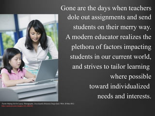 Gone are the days when teachers
                                                                                  dole out assignments and send
                                                                                    students on their merry way.
                                                                                 A modern educator realizes the
                                                                                    plethora of factors impacting
                                                                                   students in our current world,
                                                                                    and strives to tailor learning
                                                                                                   where possible
                                                                                          toward individualized
                                                                                             needs and interests.
Teacher Helping Girl On Laptop. Photography. Encyclopædia Britannica Image Quest. Web. 28 Mar 2012.
http://quest.eb.com/images/154_2883701
 