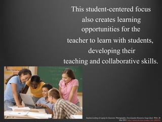 This student-centered focus
     also creates learning
     opportunities for the
 teacher to learn with students,
        developing their
teaching and collaborative skills.




        Students Looking At Laptop In Classroom. Photography. Encyclopædia Britannica Image Quest. Web. 28
                                                    Mar 2012. http://quest.eb.com/images/154_2882925
 