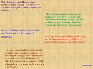 Make literature real. Have students
create a Facebook page for a character
from literature you are studying like this
class did.
                                               Follow famous people. Many famous
                                               people are on Twitter. Have students
                                               follow someone related to what you are
                                               studying, such as following President
                                               Obama when looking at government.

Learn probability. An elementary teacher
uses Twitter to teach the concept of
probability.                                   Field trips. Use Skype to bring the field trip
                                               into the classroom when it is difficult or
                                               impossible for students to go to the source.


    Grassroot opportunities. Social media
    provides opportunities for students to
    work together on grassroot movements
    such as the one at the University of
    British Columbia where students fought
    to keep the weight room at their aquatic                                              http://tiny.cc/978yaw

    center open.
 