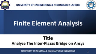 Finite Element Analysis
Title
Analyze The Inter-Plazas Bridge on Ansys
DEPARTMENT OF INDUSTRIAL & MANUFACTURING ENGINEERING 1
UNIVERSITY OF ENGINEERING & TECHNOLOGY LAHORE
 