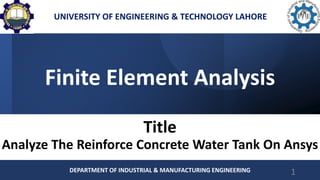 Finite Element Analysis
Title
Analyze The Reinforce Concrete Water Tank On Ansys
DEPARTMENT OF INDUSTRIAL & MANUFACTURING ENGINEERING 1
UNIVERSITY OF ENGINEERING & TECHNOLOGY LAHORE
 
