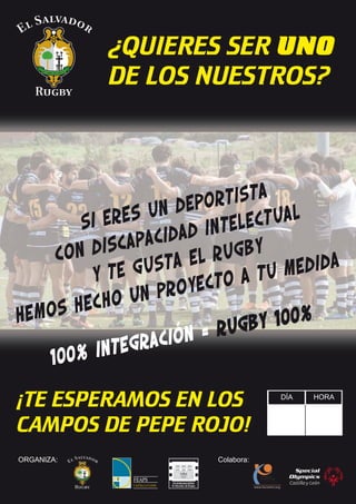 ¿QUIERES SER UNO
DE LOS NUESTROS?

tista
depor
res un
e
ctual
Si
intele
acidad
discap
rugby
con
sta el
edida
gu
y te
a tu m
yecto
un pro
hecho
hemos
y 100%
= rugb
ración
integ
100%
¡TE ESPERAMOS EN LOS
CAMPOS DE PEPE ROJO!
ORGANIZA:

Colabora:

DÍA

HORA

 