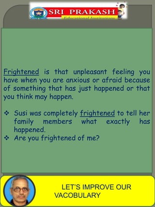 LET’S IMPROVE OUR
VACOBULARY
Frightened is that unpleasant feeling you
have when you are anxious or afraid because
of something that has just happened or that
you think may happen.
Susi was completely frightened to tell her
family members what exactly has
happened.
Are you frightened of me?