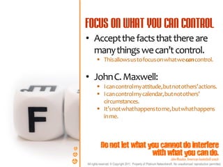 • Accept the facts that there are
  many things we can’t control.
        This allows us to focus on what we can control.

• John C. Maxwell:
        I can control my attitude, but not others’ actions.
        I can control my calendar, but not others’
         circumstances.
        It’s not what happens to me, but what happens
         in me.



          Do not let what you cannot do interfere
                           with what you can do.
                                                                     John Wooden, American basketball coach
All rights reserved. © Copyright 2011. Property of Platinum Networkers®. No unauthorised reproduction permitted.
 