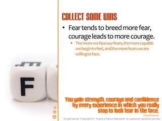 • Fear tends to breed more fear,
  courage leads to more courage.
        The more we face our fears, the more capable
         we begin to feel, and the more fears we are
         willing to face.




 You gain strength, courage and confidence
    by every experience in which you really
                stop to look fear in the face.
                                                                                            Eleanor Roosevelt
All rights reserved. © Copyright 2011. Property of Platinum Networkers®. No unauthorised reproduction permitted.
 